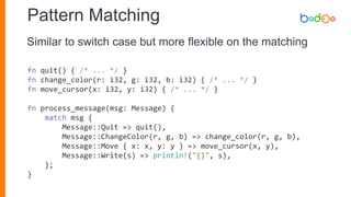 Pattern Matching
fn quit() { /* ... */ }
fn change_color(r: i32, g: i32, b: i32) { /* ... */ }
fn move_cursor(x: i32, y: i32) { /* ... */ }
fn process_message(msg: Message) {
match msg {
Message::Quit => quit(),
Message::ChangeColor(r, g, b) => change_color(r, g, b),
Message::Move { x: x, y: y } => move_cursor(x, y),
Message::Write(s) => println!("{}", s),
};
}
Similar to switch case but more flexible on the matching
 