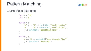 Pattern Matching
let x = '💅';
let y = 1;
match x {
'a' ... 'j' => println!("early letter"),
'k' ... 'z' => println!("late letter"),
_ => println!("something else"),
}
match y {
1 ... 5 => println!("one through five"),
_ => println!("anything"),
}
...Like those examples
 