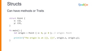 Structs
struct Point {
x: i32,
y: i32,
}
fn main() {
let origin = Point { x: 0, y: 0 }; // origin: Point
println!("The origin is at ({}, {})", origin.x, origin.y);
}
Can have methods or Traits
 