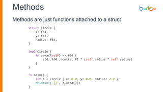 Methods
struct Circle {
x: f64,
y: f64,
radius: f64,
}
impl Circle {
fn area(&self) -> f64 {
std::f64::consts::PI * (self.radius * self.radius)
}
}
fn main() {
let c = Circle { x: 0.0, y: 0.0, radius: 2.0 };
println!("{}", c.area());
}
Methods are just functions attached to a struct
 