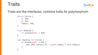 Traits
struct Circle {
x: f64,
y: f64,
radius: f64,
}
trait HasArea {
fn area(&self) -> f64;
}
impl HasArea for Circle {
fn area(&self) -> f64 {
std::f64::consts::PI * (self.radius * self.radius)
}
}
Traits are like interfaces; combine traits for polymorphism
 
