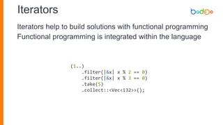 Iterators
(1..)
.filter(|&x| x % 2 == 0)
.filter(|&x| x % 3 == 0)
.take(5)
.collect::<Vec<i32>>();
Iterators help to build solutions with functional programming
Functional programming is integrated within the language
 