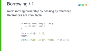 Borrowing / 1
fn foo(v: &Vec<i32>) -> i32 {
// do stuff with v
}
let v = vec![1, 2, 3];
foo(&v);
println!("v[0] is: {}", v[0]); // it works
Avoid moving ownership by passing by reference
References are immutable
 