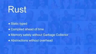 Rust
● Static typed
● Compiled ahead of time
● Memory safety without Garbage Collector
● Abstractions without overhead
 