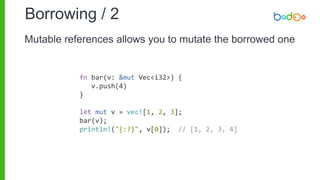 Borrowing / 2
fn bar(v: &mut Vec<i32>) {
v.push(4)
}
let mut v = vec![1, 2, 3];
bar(v);
println!("{:?}", v[0]); // [1, 2, 3, 4]
Mutable references allows you to mutate the borrowed one
 