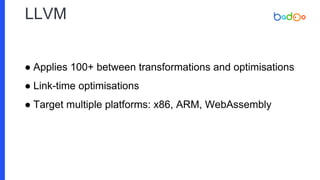 LLVM
● Applies 100+ between transformations and optimisations
● Link-time optimisations
● Target multiple platforms: x86, ARM, WebAssembly
 