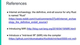 References
● Internet archaeology: the definitive, end-all source for why Rust
is named "Rust"
(https://www.reddit.com/r/rust/comments/27jvdt/internet_archae
ology_the_definitive_endall_source/)
● Introducing MIR (http://blog.rust-lang.org/2016/04/19/MIR.html)
● Introduce a "mid-level IR" (MIR) into the compiler
(https://github.com/nikomatsakis/rfcs/blob/mir/text/0000-mir.md)
 