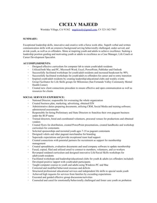 CICELY MAJEED
Westlake Village, CA 91362 ​angelcicely@gmail.com​, C# 323-342-7907
SUMMARY:
Exceptional leadership skills, innovative and creative with a fierce work ethic. Superb verbal and written
communication skills with an extensive background serving behaviorally challenged, under-served, and
at-risk youth, as well as ex-offenders. Shine at inspiring youth and adults to achieve excellence. Seeking a
leadership position guiding and motivating youth or adults to excellence as a Case Manager, Life Coach or
Career Development Specialist.
ACCOMPLISHMENTS:
∙ Designed effective curriculum for computer lab to retain youth/adult residents
∙ Utilized both Mac and PC, Microsoft Word, Excel, PowerPoint, Publisher and Outlook
∙ Successfully facilitated workshops for youth/adult residents and increased headcount by 90%
∙ Successfully facilitated workshops for youth/adult ex-offenders for career and re-entry transition
∙ Inspired youth/adult residents by creating leadership/educational clubs and weekly events
∙ Group Facilitator for Life Skills groups for Milestones (San Fernando Valley Community Mental
Health Center)
∙ Created new client connections procedure to ensure effective and open communication as well as
resources for clients
SOCIAL SERVICES EXPERIENCE:
∙ National Director; responsible for overseeing the whole organization
∙ Created business plan, marketing, advertising, obtained EIN
∙ Administrative duties preparing documents, utilizing CRM, Social Media and training software;
administered assessments
∙ Responsible for hiring Preliminary and State Directors to franchise their own pageant business
under the RUP name
∙ Trained directors, hired and coordinated volunteers, procured venues for productions and obtained
vendors
∙ Created flyers for distribution, created PowerPoint presentations, created handbooks and workshop
curriculum for contestants
∙ Solicited sponsorships and recruited youth ages 7-19 as pageant contestants
∙ Designed t-shirts and other pageant merchandise for branding
∙ Supersede expectations and provide exceptional team lead support
∙ Created connections with potential partners for recruitment as support for membership
management
∙ Created spreadsheets, evaluation documents and used company software to update membership
∙ Faxed, copied, filed and utilized email to connect to members, volunteers, and co-workers
∙ Revamped outdated curriculum and designed innovative Life/Social Skills workshops for
adult/youth residents
∙ Facilitated workshops and leadership/educational clubs for youth & adults (ex-offenders included)
∙ Developed positive rapport with youth/adult participants
∙ Taught computer courses to youth and adults using Windows PC and Mac
∙ Corrected and modified behavioral excesses and deficits
∙ Structured professional educational services and independent life skills to special needs youth
∙ Achieved high requests for services from families by exceeding expectations
∙ Executed and guided effective group discussions/activities
∙ Counseled and cared for emotionally/behaviorally challenged and foster care youth on probation
 