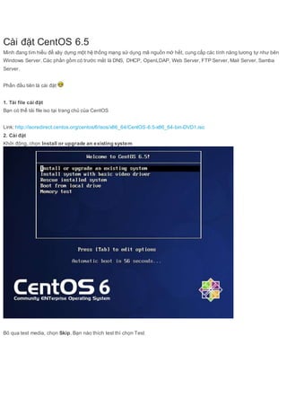 Cài đặt CentOS 6.5 
Mình đang tìm hiểu để xây dựng một hệ thống mạng sử dụng mã nguồn mở hết, cung cấp các tính năng tương tự như bên 
Windows Server. Các phần gồm có trước mắt là DNS, DHCP, OpenLDAP, Web Server, FTP Server, Mail Server, Samba 
Server. 
Phần đầu tiên là cài đặt 
1. Tải file cài đặt 
Bạn có thể tải file iso tại trang chủ của CentOS 
Link: http://isoredirect.centos.org/centos/6/isos/x86_64/CentOS-6.5-x86_64-bin-DVD1.iso 
2. Cài đặt 
Khởi động, chọn Install or upgrade an existing system 
Bỏ qua test media, chọn Skip. Bạn nào thích test thì chọn Test 
 