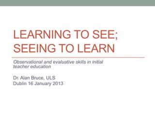 LEARNING TO SEE;
SEEING TO LEARN
Observational and evaluative skills in initial
teacher education

Dr. Alan Bruce, ULS
Dublin 16 January 2013
 