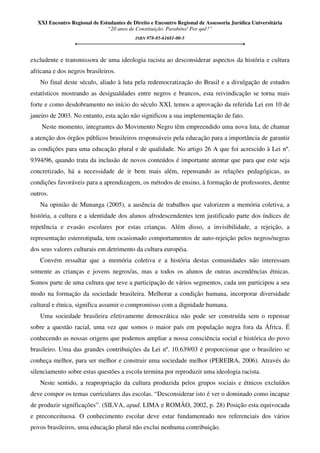 XXI Encontro Regional de Estudantes de Direito e Encontro Regional de Assessoria Jurídica Universitária
“20 anos de Constituição. Parabéns! Por quê?”
ISBN 978-85-61681-00-5
excludente e transmissora de uma ideologia racista ao desconsiderar aspectos da história e cultura
africana e dos negros brasileiros.
No final deste século, aliado à luta pela redemocratização do Brasil e a divulgação de estudos
estatísticos mostrando as desigualdades entre negros e brancos, esta reivindicação se torna mais
forte e como desdobramento no início do século XXI, temos a aprovação da referida Lei em 10 de
janeiro de 2003. No entanto, esta ação não significou a sua implementação de fato.
Neste momento, integrantes do Movimento Negro têm empreendido uma nova luta, de chamar
a atenção dos órgãos públicos brasileiros responsáveis pela educação para a importância de garantir
as condições para uma educação plural e de qualidade. No artigo 26 A que foi acrescido à Lei nº.
9394/96, quando trata da inclusão de novos conteúdos é importante atentar que para que este seja
concretizado, há a necessidade de ir bem mais além, repensando as relações pedagógicas, as
condições favoráveis para a aprendizagem, os métodos de ensino, à formação de professores, dentre
outros.
Na opinião de Munanga (2005), a ausência de trabalhos que valorizem a memória coletiva, a
história, a cultura e a identidade dos alunos afrodescendentes tem justificado parte dos índices de
repetência e evasão escolares por estas crianças. Além disso, a invisibilidade, a rejeição, a
representação estereotipada, tem ocasionado comportamentos de auto-rejeição pelos negros/negras
dos seus valores culturais em detrimento da cultura européia.
Convém ressaltar que a memória coletiva e a história destas comunidades não interessam
somente as crianças e jovens negros/as, mas a todos os alunos de outras ascendências étnicas.
Somos parte de uma cultura que teve a participação de vários segmentos, cada um participou a seu
modo na formação da sociedade brasileira. Melhorar a condição humana, incorporar diversidade
cultural e étnica, significa assumir o compromisso com a dignidade humana.
Uma sociedade brasileira efetivamente democrática não pode ser construída sem o repensar
sobre a questão racial, uma vez que somos o maior país em população negra fora da África. É
conhecendo as nossas origens que podemos ampliar a nossa consciência social e histórica do povo
brasileiro. Uma das grandes contribuições da Lei nº. 10.639/03 é proporcionar que o brasileiro se
conheça melhor, para ser melhor e construir uma sociedade melhor (PEREIRA, 2006). Através do
silenciamento sobre estas questões a escola termina por reproduzir uma ideologia racista.
Neste sentido, a reapropriação da cultura produzida pelos grupos sociais e étnicos excluídos
deve compor os temas curriculares das escolas. “Desconsiderar isto é ver o dominado como incapaz
de produzir significações”. (SILVA, apud. LIMA e ROMÃO, 2002, p. 28) Posição esta equivocada
e preconceituosa. O conhecimento escolar deve estar fundamentado nos referenciais dos vários
povos brasileiros, uma educação plural não exclui nenhuma contribuição.
 