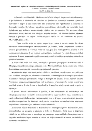 XXI Encontro Regional de Estudantes de Direito e Encontro Regional de Assessoria Jurídica Universitária
“20 anos de Constituição. Parabéns! Por quê?”
ISBN 978-85-61681-00-5
A formação social brasileira foi diretamente influenciada pela singularidade da cultura negra
o que demonstra a resistência dos africanos ao processo de dominação européia. Apesar da
escravidão os negros e afro-descendentes não assimilaram nem reproduziram as estruturas de
dominação européia. Os valores e princípios negro-africanos são trazidos na escravidão. Aqui,
fugindo dos seus senhores, usavam atitudes criativas para se manterem fiéis aos seus valores,
preservando mitos e ritos de suas tradições. Segundo Oliveira, “os afro-descendentes souberam
proteger e preservar seu legado cultural-religioso através do uso controlado da palavra”
(OLIVEIRA, 2006, p. 88).
Neste sentido, tratar da cultura negra requer assim o reconhecimento dos signos
produzidos historicamente pelos afro-descendentes (OLIVEIRA, 2006). Compreender a dimensão
histórica que caracteriza a sociedade como um todo, pois esta é uma produção coletiva da vida
humana construída dentro de um contexto sócio-político e econômico. No estudo de uma sociedade
particular é de suma importância considerar os contextos sócio-políticos, econômicos, culturais, na
qual ela esta inserida.
À escola cabe rever suas idéias, estratégias e propostas pedagógicas de trabalho com as
diferenças, mantendo um diálogo articulado com o Movimento Negro. Deve assumir uma postura
democrática e comprometida com as diversas culturas ali presentes.
Ao pensarmos sobre uma educação que valorize o pluralismo, entendemos ser necessário que
cada localidade conheça o seu patrimônio sociocultural, criando-se possibilidades para pensarmos e
executarmos estratégias que venham a corrigir as distorções em relação à história e cultura africana.
Perseguimos uma perspectiva pedagógica, onde as crianças e jovens negros/as possam assumir uma
identidade positiva de si e de sua territorialidade e desenvolver atitudes positivas de respeito às
diferenças.
É preciso práticas institucionais e políticas, e um investimento na desconstrução dos
estereótipos que foram construídos historicamente sobre o negro brasileiro. Daí, a importância da
escola realizar um trabalho crítico e comprometido com os diversos segmentos raciais que estão
inseridos neste processo. Ao silenciar a escola reforça e reproduz o racismo fortemente presente no
imaginário social e nas relações sociais na sociedade brasileira.
A escola tem o dever de eliminar as discriminações e emancipar os grupos discriminados, tem a
responsabilidade de assegurar a educação a todos os brasileiros. Deste modo é importante
estabelecer um diálogo com os estudiosos que pesquisam estas realidades, bem como com os
grupos do Movimento Negro, para que se elabore um projeto democrático, comum, de combate ao
racismo e a discriminação.
 
