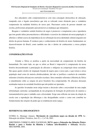 XXI Encontro Regional de Estudantes de Direito e Encontro Regional de Assessoria Jurídica Universitária
“20 anos de Constituição. Parabéns! Por quê?”
ISBN 978-85-61681-00-5
Aos educadores cabe comprometerem-se com uma concepção democrática de educação,
rompendo com o legado eurocêntrico que tem se colocado como obstáculo para a verdadeira
compreensão da realidade histórica do nosso país. Precisamos assim de pessoas atuando nas
escolas, profissionais preparados para promover as mudanças que almejamos.
Resgatar o verdadeiro sentido histórico do negro é promover o rompimento com a ignorância
que tem gerado idéias preconceituosas e dificultado o exercício da cidadania de nossa população; é
abrirmos o debate acerca da importância da (re) afirmação da nossa identidade cultural enquanto um
direito da pessoa humana. É reeducar para o conhecimento da história de atores fundamentais no
desenvolvimento do Brasil, como também nos dar o direito de conhecermos a nossa própria
história.
CONSIDERAÇÕES FINAIS
Estudar a África se justifica a partir da necessidade da compreensão da história da
humanidade. Por outro lado, no que se refere ao Brasil é impossível à compreensão da nossa
história desconsiderando a participação de africanos e indígenas na composição desta sociedade.
São quase quatro séculos de imigração forçada de negros para o nosso país, o que tornou a nossa
população atual como de maioria afrodescendente, daí não se justificar a ausência de conteúdos
referentes à história africana nos currículos escolares. Sem conteúdos referentes à História da África
o entendimento sobre as origens do povo brasileiro fica comprometido. Os africanos deixaram
acentuadas marcas na sociedade brasileira que não podem ser ignoradas.
As questões levantadas neste artigo trazem a discussão sobre a necessidade de uma ampla
reformulação curricular, acompanhada de um programa de formação de professores de maneira a
instrumentalizá-los para o trabalho com a diversidade. Exige uma reflexão em torno da relação da
escola com a reprodução das diferenças e das desigualdades sociais e como este contribui no
fortalecimento das relações de poder que se estabelecem neste espaço.
REFERENCIAL BIBLIOGRÁFICO
CUNHA Jr., Henrique Antunes. Movimento de consciência negra na década de 1970. In.:
Educação em debate. Fortaleza, Ano 25, v. 2, nº 46, 2003.
DIRETRIZES CURRICULARES NACIONAIS. DCN’s para a Educação das Relações Étnico-
Raciais e para o Ensino de História e Cultura Afro-Brasileira e Africana. Brasília:
MEC/SEPPIR, 2004.
 