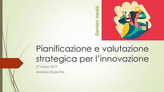 Pianificazione e valutazione
strategica per l’innovazione
27 marzo 2019
Annalisa Cicerchia
Sentieriinediti.
 