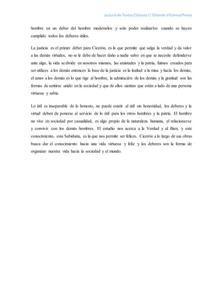 Lectura de TextosClásicosI | OrlandoVillarrealPerea
hombre en un deber del hombre moderarlos y solo poder realizarlos cuando se hayan
cumplido todos los deberes útiles.
La justicia es el primer deber para Cicerón, es la que permite que salga la verdad y da valor
a las demás virtudes, no se le debe de hacer daño a nadie salvo en que se necesite defenderse
ante algo, la vida se divide en nosotros mismos, las amistades y la patria, fuimos creados para
ser utilices a los demás entonces la base de la justicia es la lealtad a la misa y hacia los demás,
el amor a los demás es lo que rige al hombre, la admiración de los demás y la gratitud son las
formas de sentirse unido en la sociedad y que de ellos sientan que están a lado de una persona
virtuosa y sabia.
Lo útil es inseparable de lo honesto, no puede existir al útil sin honestidad, los deberes y la
virtud deben de ponerse al servicio de lo útil para los otros hombres y la patria. El hombre
no vive en sociedad por casualidad, es algo propio de la naturaleza humana, el relacionarse
y convivir con los demás hombres. El estudio nos acerca a la Verdad y al Bien, y este
conocimiento, esta Sabiduría, es la que nos permite ser felices. Cicerón a lo largo de sus obras
busca dar el conocimiento hacia una vida virtuosa y feliz y los deberes son la forma de
organizar nuestra vida hacia la sociedad y el mundo.
 