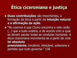 Ética ciceroniana e justiça
 Duas contribuições são importantes, a
formação da ética a partir da intuição natural
e a afirmação da ação.
 “No cosmos é que Cícero encontra a reta razão
(…) que a tudo ordena, e de acordo com a qual
se devem pautar todas as condutas humanas. A
ética ciceroniana movimenta-se a partir de uma
lei absoluta
preexistente, imutável, intocável, soberana e
perfeita que tudo governa:” 138
 