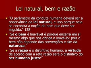 Lei natural, bem e razão
 “O parâmetro da conduta humana deverá ser a
observância da lei natural, e isso porque nela
se encontra a noção de bem que deve ser
seguida.” 138
 “Se o bem é louvável é porque encerra em si
mesmo algo que nos obriga a louvá-lo; pois o
bem não depende das convenções e sim da
natureza.”
 “Se a razão é o distintivo humano, a virtude
de acordo com a reta razão será o distintivo do
ser humano justo:”
 