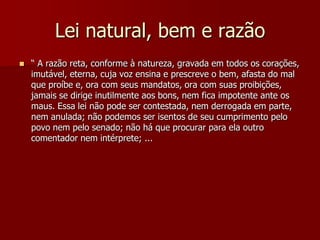 Lei natural, bem e razão
 “ A razão reta, conforme à natureza, gravada em todos os corações,
imutável, eterna, cuja voz ensina e prescreve o bem, afasta do mal
que proíbe e, ora com seus mandatos, ora com suas proibições,
jamais se dirige inutilmente aos bons, nem fica impotente ante os
maus. Essa lei não pode ser contestada, nem derrogada em parte,
nem anulada; não podemos ser isentos de seu cumprimento pelo
povo nem pelo senado; não há que procurar para ela outro
comentador nem intérprete; ...
 