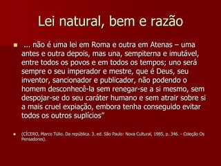 Lei natural, bem e razão
 ... não é uma lei em Roma e outra em Atenas – uma
antes e outra depois, mas una, sempiterna e imutável,
entre todos os povos e em todos os tempos; uno será
sempre o seu imperador e mestre, que é Deus, seu
inventor, sancionador e publicador, não podendo o
homem desconhecê-la sem renegar-se a si mesmo, sem
despojar-se do seu caráter humano e sem atrair sobre si
a mais cruel expiação, embora tenha conseguido evitar
todos os outros suplícios”
 (CÍCERO, Marco Túlio. Da república. 3. ed. São Paulo: Nova Cultural, 1985, p. 346. - Coleção Os
Pensadores).
 