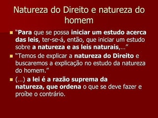 Natureza do Direito e natureza do
homem
 “Para que se possa iniciar um estudo acerca
das leis, ter-se-á, então, que iniciar um estudo
sobre a natureza e as leis naturais,…”
 “Temos de explicar a natureza do Direito e
buscaremos a explicação no estudo da natureza
do homem.”
 (…) a lei é a razão suprema da
natureza, que ordena o que se deve fazer e
proíbe o contrário.
 