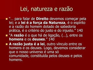 Lei, natureza e razão
 “… para falar de Direito devemos começar pela
lei; e a lei é a força da Natureza, é o espírito
e a razão do homem dotado de sabedoria
prática, é o critério do justo e do injusto.” 140
 “A razão é o que há de ligação, (…), entre os
homens e os deuses.” 140
 A razão justa é a lei, outro vínculo entre os
homens e os deuses. Logo, devemos considerar
que o nosso universo é uma só
comunidade, constituída pelos deuses e pelos
homens.
 