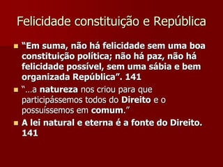 Felicidade constituição e República
 “Em suma, não há felicidade sem uma boa
constituição política; não há paz, não há
felicidade possível, sem uma sábia e bem
organizada República”. 141
 “…a natureza nos criou para que
participássemos todos do Direito e o
possuíssemos em comum.”
 A lei natural e eterna é a fonte do Direito.
141
 
