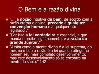O Bem e a razão divina
 “… a noção intuitiva de bem, de acordo com a
razão eterna e divina, precede a qualquer
convenção humana e a qualquer ato
legislador.”
 “Por isso a lei verdadeira e essencial, a que
manda e proíbe legitimamente, é a razão do
grande Júpiter.”
 “Assim como a mente divina é a lei suprema, do
mesmo modo a razão é a lei quando atinge no
homem seu mais completo desenvolvimento;
mas este desenvolvimento só se encontra na
mente do sábio.” 142
 
