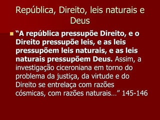 República, Direito, leis naturais e
Deus
 “A república pressupõe Direito, e o
Direito pressupõe leis, e as leis
pressupõem leis naturais, e as leis
naturais pressupõem Deus. Assim, a
investigação ciceroniana em torno do
problema da justiça, da virtude e do
Direito se entrelaça com razões
cósmicas, com razões naturais…” 145-146
 