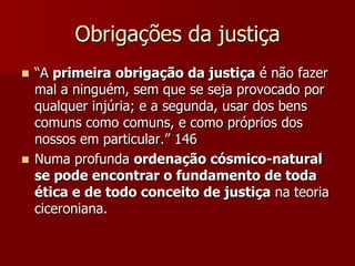 Obrigações da justiça
 “A primeira obrigação da justiça é não fazer
mal a ninguém, sem que se seja provocado por
qualquer injúria; e a segunda, usar dos bens
comuns como comuns, e como próprios dos
nossos em particular.” 146
 Numa profunda ordenação cósmico-natural
se pode encontrar o fundamento de toda
ética e de todo conceito de justiça na teoria
ciceroniana.
 