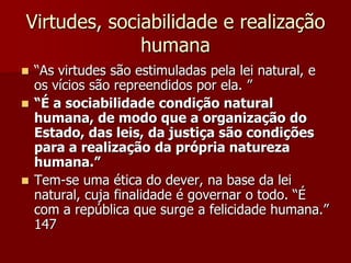 Virtudes, sociabilidade e realização
humana
 “As virtudes são estimuladas pela lei natural, e
os vícios são repreendidos por ela. ”
 “É a sociabilidade condição natural
humana, de modo que a organização do
Estado, das leis, da justiça são condições
para a realização da própria natureza
humana.”
 Tem-se uma ética do dever, na base da lei
natural, cuja finalidade é governar o todo. “É
com a república que surge a felicidade humana.”
147
 