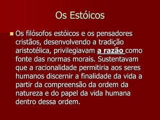 Os Estóicos
 Os filósofos estóicos e os pensadores
cristãos, desenvolvendo a tradição
aristotélica, privilegiavam a razão como
fonte das normas morais. Sustentavam
que a racionalidade permitiria aos seres
humanos discernir a finalidade da vida a
partir da compreensão da ordem da
natureza e do papel da vida humana
dentro dessa ordem.
 