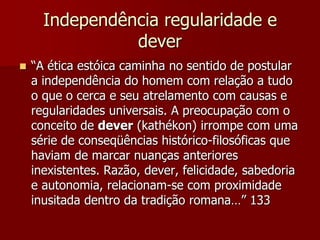Independência regularidade e
dever
 “A ética estóica caminha no sentido de postular
a independência do homem com relação a tudo
o que o cerca e seu atrelamento com causas e
regularidades universais. A preocupação com o
conceito de dever (kathékon) irrompe com uma
série de conseqüências histórico-filosóficas que
haviam de marcar nuanças anteriores
inexistentes. Razão, dever, felicidade, sabedoria
e autonomia, relacionam-se com proximidade
inusitada dentro da tradição romana…” 133
 