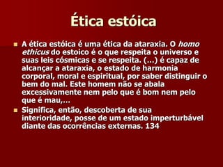 Ética estóica
 A ética estóica é uma ética da ataraxia. O homo
ethicus do estoico é o que respeita o universo e
suas leis cósmicas e se respeita. (…) é capaz de
alcançar a ataraxia, o estado de harmonia
corporal, moral e espiritual, por saber distinguir o
bem do mal. Este homem não se abala
excessivamente nem pelo que é bom nem pelo
que é mau,…
 Significa, então, descoberta de sua
interioridade, posse de um estado imperturbável
diante das ocorrências externas. 134
 