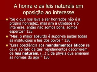 A honra e as leis naturais em
oposição ao interesse
 “Se o que nos leva a ser honrados não é a
própria honradez, mas sim a utilidade e o
interesse, então não somos bons, somos
espertos” 135
 “Mas, o maior absurdo é supor-se justas todas
as instituições e leis dos povos.” 136
 “Essa obediência aos mandamentos éticos se
deve ao fato de tais mandamentos decorrerem
de leis naturais. (…) É da phýsis que emanam
as normas do agir.” 136
 