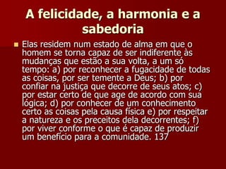 A felicidade, a harmonia e a
sabedoria
 Elas residem num estado de alma em que o
homem se torna capaz de ser indiferente às
mudanças que estão a sua volta, a um só
tempo: a) por reconhecer a fugacidade de todas
as coisas, por ser temente a Deus; b) por
confiar na justiça que decorre de seus atos; c)
por estar certo de que age de acordo com sua
lógica; d) por conhecer de um conhecimento
certo as coisas pela causa física e) por respeitar
a natureza e os preceitos dela decorrentes; f)
por viver conforme o que é capaz de produzir
um benefício para a comunidade. 137
 