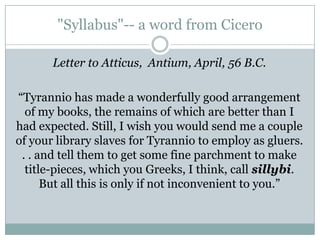 "Syllabus"-- a word from Cicero Letter to Atticus,  Antium, April, 56 B.C.  “Tyranniohas made a wonderfully good arrangement of my books, the remains of which are better than I had expected. Still, I wish you would send me a couple of your library slaves for Tyrannio to employ as gluers. . . and tell them to get some fine parchment to make title-pieces, which you Greeks, I think, call sillybi. But all this is only if not inconvenient to you.” 