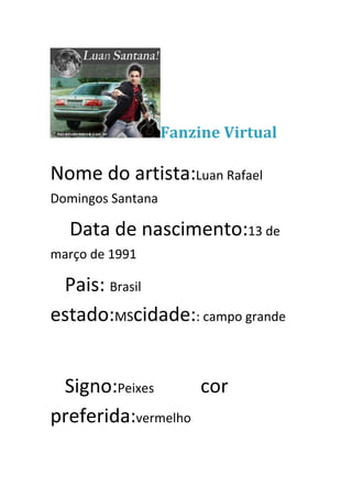Fanzine Virtual

Nome do artista:Luan Rafael
Domingos Santana

  Data de nascimento:13 de
março de 1991

 Pais: Brasil
estado:MScidade:: campo grande


 Signo:Peixes      cor
preferida:vermelho
 