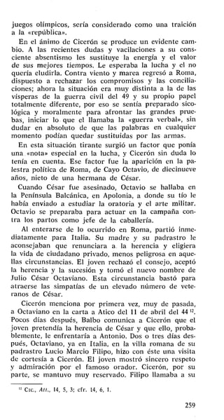 juegos olímpicos, sería considerado como una traición 
a la «república». 
En el ánimo de Cicerón se produce un evidente cam­bio. 
A las recientes dudas y vacilaciones a su cons­ciente 
absentismo les sustituye la energía y el valor 
de sus mejores tiempos. Le esperaba la lucha y el no 
quería eludirla. Contra viento y marea regresó a Roma, 
dispuesto a rechazar los compromisos y las concilia­ciones; 
ahora la situación era muy distinta a la de las 
vísperas de la guerra civil del 49 y su propio papel 
totalmente diferente, por eso se sentía preparado sico­lógica 
y moralmente para afrontar las grandes prue­bas, 
iniciar lo que el llamaba la «guerra verbal», sin 
dudar en absoluto de que las palabras en cualquier 
momento podían quedar sustituidas por las armas. 
En esta situación tirante surgió un factor que ponía 
una «nota» especial en la lucha, y Cicerón sin duda lo 
tenía en cuenta. Ese factor fue la aparición en la pa­lestra 
política de Roma, de Cayo Octavio, de diecinueve 
años, nieto de una hermana de César. 
Cuando César fue asesinado, Octavio se hallaba en 
la Península Balcánica, en Apolonia, a donde su tío le 
había enviado a estudiar la oratoria y el arte militar. 
Octavio se preparaba para actuar en la campaña con­tra 
los partos como jefe de la caballería. 
Al enterarse de lo ocurrido en Roma, partió inme­diatamente 
para Italia. Su madre y su padrastro le 
aconsejaban que renunciara a la herencia y eligiera 
la vida de ciudadano privado, menos peligrosa en aque­llas 
circunstancias. El joven rechazó el consejo, aceptó 
la herencia y la sucesión y tomó el nuevo nombre de 
Julio César Octaviano. Esta circunstancia bastó para 
atraerse las simpatías de un elevado número de vete­ranos 
de César. 
Cicerón menciona por primera vez, muy de pasada, 
a Octaviano en la carta a Atico del 11 de abril del 44 n. 
Pocos días después, Balbo comunica a Cicerón que el 
joven pretendía la herencia de César y que ello, proba­blemente, 
le enfrentaría a Antonio. Dos o tres días des­pués, 
Octaviano, ya en Italia, en la villa romana de su 
padrastro Lucio Marcio Filipo, hizo con éste una visita 
de cortesía a Cicerón. El joven mostró sincero respeto 
y admiración por el famoso orador. Cicerón, por su 
parte, se mantuvo muy reservado. Filipo llamaba a su 
Cíe., Ait., 14, 5, 3; cfr. 14, 6, 1. 
259 
 
