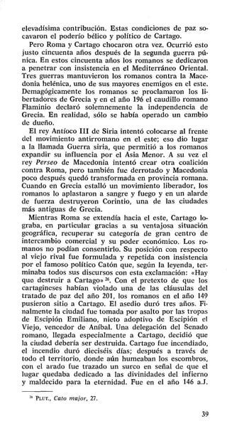 elevadísima contribución. Estas condiciones de paz so­cavaron 
el poderío bélico y político de Cartago. 
Pero Roma y Cartago chocaron otra vez. Ocurrió esto 
justo cincuenta años después de la segunda guerra pú­nica. 
En estos cincuenta años los romanos se dedicaron 
a penetrar con insistencia en el Mediterráneo Oriental. 
Tres guerras mantuvieron los romanos contra la Mace­donia 
helénica, uno de sus mayores enemigos en el este. 
Demagógicamente los romanos se proclamaron los li­bertadores 
de Grecia y en el año 196 el caudillo romano 
Flaminio declaró solemnemente la independencia de 
Grecia. En realidad, sólo se había operado un cambio 
de dueño. 
El rey Antíoco III de Siria intentó colocarse al frente 
del movimiento antirromano en el este; eso dio lugar 
a la llamada Guerra siria, que permitió a los romanos 
expandir su influencia por el Asia Menor. A su vez el 
rey Perseo de Macedonia intentó crear otra coalición 
contra Roma, pero también fue derrotado y Macedonia 
poco después quedó transformada en provincia romana. 
Cuando en Grecia estalló un movimiento liberador, los 
romanos lo aplastaron a sangre y fuego y en un alarde 
de fuerza destruyeron Corintio, una de las ciudades 
más antiguas de Grecia. 
Mientras Roma se extendía hacia el este, Cartago lo­graba, 
en particular gracias a su ventajosa situación 
geográfica, recuperar su categoría de gran centro de 
intercambio comercial y su poder económico. Los ro­manos 
no podían consentirlo. Su posición con respecto 
al viejo rival fue formulada y repetida con insistencia 
por el famoso político Catón que, según la leyenda, ter­minaba 
todos sus discursos con esta exclamación: «Hay 
que destruir a Cartago»26. Con el pretexto de que los 
cartagineses habían violado una de las cláusulas del 
tratado de paz del año 201, los romanos en el año 149 
pusieron sitio a Cartago. El asedio duró tres años. Fi­nalmente 
la ciudad fue tomada por asalto por las tropas 
de Escipión Emiliano, nieto adoptivo de Escipión el 
Viejo, vencedor de Aníbal. Una delegación del Senado 
romano, llegada especialmente a Cartago, decidió que 
la ciudad debería ser destruida. Cartago fue incendiado, 
el incendio duró dieciséis días; después a través de 
todo el territorio, donde aún humeaban los escombros, 
con el arado fue trazado un surco en señal de que el 
lugar quedaba dedicado a las divinidades del infierno 
y maldecido para la eternidad. Fue en el año 146 a.J. 
26 Plut., Cato major, 27. 
39 
 
