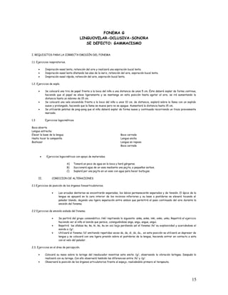 FONEMA G
LINGUOVELAR-OCLUSIVA-SONORA
SE DEFECTO: GAMMACISMO
I. REQUISITOS PARA LA CORRECTA EMISIÓN DEL FONEMA.
1.1. Ejercicios respiratorios.
• Inspiración nasal lenta, retención del aire y realizará una espiración bucal lenta.
• Inspiración nasal lenta dilatando las alas de la nariz, retención del aire, espiración bucal lenta.
• Inspiración nasal rápida, retención del aire, espiración bucal lenta.
1.2. Ejercicios de soplo.
• Se colocará una tira de papel frente a la boca del niño a una distancia de unos 5 cm. Éste deberá soplar de forma continua,
haciendo que el papel se eleve ligeramente y se mantenga en esta posición hasta agotar el aire, se irá aumentando la
distancia hasta un máximo de 15 cm.
• Se colocará una vela encendida frente a la boca del niño a unos 10 cm. de distancia, soplará sobre la llama con un soplido
suave y prolongado, haciendo que la llama se mueva pero no se apague. Aumentará la distancia hasta 15 cm.
• Se utilizarán pelotas de ping-pong que el niño deberá soplar de forma suave y continuada recorriendo un trazo previamente
marcado.
1.3 Ejercicios logocinéticos.
Boca abierta
Lengua estrecha
Elevar la base de la lengua
Hasta tocar la campanilla
Bostezar
Boca cerrada
Lengua ancha
Lengua en reposo
Boca cerrada
• Ejercicios logocinéticos con apoyo de materiales.
A) Tomará un poco de agua en la boca y hará gárgaras.
B) Succionará agua de un vaso mediante una pajita, a pequeños sorbos.
C) Soplará por una pajita en un vaso con agua para hacer burbujas.
II. CORECCION DE ALTERACIONES
2.1 Ejercicios de posición de los órganos fonoarticulatorios.
• Las arcadas dentarias se encontrarán separadas, los labios permanecerán separados y de tensión. El ápice de la
lengua se apoyará en la cara interior de los incisivos inferiores y su base o postdorso se elevará tocando el
paladar blando, dejando una ligera separación entre ambos que permitirá el paso continuado del aire durante la
emisión del fonema.
2.2 Ejercicios de emisión aislada del fonema.
• Se partirá del grupo consonántico /nk/ repitiendo lo siguiente: anka, enke, inki, onko, unku. Repetirá el ejercicio
haciendo ver al niño el sonido que parece, consiguiéndose anga, angu, angue, angui.
• Repetirá las sílabas ka, ke, ki, ko, ku en voz baja perdiendo así el fonema /k/ su explosividad y acercándose el
sonido a /g/.
• Utilizará el fonema /d/ emitiendo repetidas veces da, de, di, do, du... en esta posición se utilizará un depresor de
lengua y se colocará con una ligera presión sobre el postdorso de la lengua, haciendo entrar en contacto a esta
con el velo del paladar.
2.3. Ejercicios en el área de percepción.
• Colocará su mano sobre la laringe del reeducador mientras este emite /g/, observando la vibración laríngea. Después lo
realizará con su laringe. Con ello observará también las diferencias entre /k/ y /g/.
• Observará la posición de los órganos articulatorios frente al espejo, realizándolo primero el terapeuta.
15
 