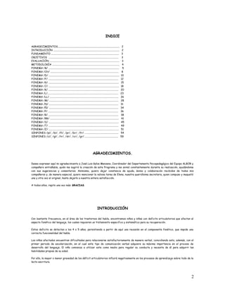 INDICE
AGRADECIMIENTOS................................................................................................ 2
INTRODUCCIÓN ....................................................................................................... 2
FUNDAMENTO .......................................................................................................... 3
OBJETIVOS ............................................................................................................. 3
EVALUACIÓN ............................................................................................................. 3
METODOLOGÍA ......................................................................................................... 4
FONEMA /B/ .............................................................................................................. 5
FONEMA /CH/ .......................................................................................................... 8
FONEMA /D/ .............................................................................................................. 10
FONEMA /F/ ............................................................................................................. 12
FONEMA /G/ ............................................................................................................. 15
FONEMA /J/ .............................................................................................................. 18
FONEMA /K/ ............................................................................................................. 20
FONEMA /L/.............................................................................................................. 23
FONEMA /LL/ ........................................................................................................... 26
FONEMA /M/ ............................................................................................................ 28
FONEMA /N/ ............................................................................................................ 31
FONEMA /Ñ/ ............................................................................................................ 34
FONEMA /P/ ............................................................................................................. 36
FONEMA /R/ ............................................................................................................. 38
FONEMA /RR/ ........................................................................................................... 41
FONEMA /S/ ............................................................................................................. 45
FONEMA /T/ ............................................................................................................. 49
FONEMA /Z/ ............................................................................................................. 51
SINFONES /pl/, /bl/, /fl/, /pr/, /br/, /fr/ ..................................................... 54
SINFONES /cl/, /gl/, /tr/, /dr/, /cr/, /gr/ .................................................... 59
AGRADECIMIENTOS.
Deseo expresar aquí mi agradecimiento a José Luis Galve Manzano, Coordinador del Departamento Psicopedagógico del Equipo ALBOR y
compañero entrañable, quién me sugirió la creación de este Programa y me animó constantemente durante su realización, ayudándome
con sus sugerencias y comentarios. Asimismo, quiero dejar constancia de ayuda, ánimo y colaboración recibidos de todos mis
compañeros y, de manera especial, quiero mencionar la valiosa tarea de Elena, nuestra queridísima secretaria, quien compuso y maquetó
una y otra vez el original, hasta dejarlo a nuestra entera satisfacción.
A todos ellos, repito una vez más: GRACIAS.
INTRODUCCIÓN
Con bastante frecuencia, en el área de los trastornos del habla, encontramos niños y niñas con deficits articulatorios que afectan al
aspecto fonético del lenguaje, los cuales requieren un tratamiento especifico y sistemático para su recuperación.
Estos deficits se detectan a los 4 o 5 años, persistiendo a partir de aquí una recesión en el componente fonético, que impide una
correcta funcionalidad del habla.
Los niños afectados encuentran dificultades para relacionarse satisfactoriamente de manera verbal, coincidiendo esto, además, con el
primer periodo de escolarización, en el cual este tipo de comunicación verbal adquiere su máxima importancia en el proceso de
desarrollo del lenguaje. El niño comienza a utilizar este como medio para regular su conducta y necesita de él para adquirir las
habilidades propias de su edad.
Por ello, la mayor o menor gravedad de los déficit articulatorios influirá negativamente en los procesos de aprendizaje sobre todo de la
lecto-escritura.
2
 