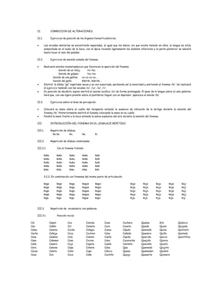 II. CORRECCION DE ALTERACIONES.
II.1. Ejercicios de posición de los órganos fonoarticulatorios.
• Las arcadas dentarias se encontrarán separadas, al igual que los labios, sin que exista tensión en ellos, la lengua se sitúa
ensanchada en el suelo de la boca, con el ápice tocando ligeramente los alvéolos inferiores y la parte posterior se elevará
hasta tocar el velo del paladar.
II.2. Ejercicios de emisión aislada del fonema.
• Realizará sonidos onomatopéyicos que favorecen la aparición del fonema:
Sonido de un reloj: tic-tac
Sonido de golpeo: toc-toc
Sonido de una gallina: co-co-co-co...
Sonido del gallo: kikiriki, kikiriki...
• Emitirá la sílaba “ga” repetidas veces y en voz susurrada, perdiendo así la sonoridad y emitiendo el fonema /k/. Se realizará
el ejercicio también con las vocales /o/, /u/, /e/, /i/.
• En posición de decúbito supino emitirá el sonido vocálico /a/ de forma prolongada. El peso de la lengua sobre el velo palatino
hará que, con una ligera presión sobre el postdorso lingual con un depresor, aparezca el sonido /k/.
II.3. Ejercicios sobre el área de percepción.
• Colocará su mano sobre el cuello del terapeuta notando la ausencia de vibración de la laringe durante la emisión del
fonema /k/. Posteriormente emitirá el fonema colocando la mano en su cuello.
• Pondrá la mano frente a la boca notando la saliva explosiva del aire durante la emisión del fonema.
III. INTRODUCCIÓN DEL FONEMA EN EL LENGUAJE REPETIDO.
III.1. Repetición de sílabas.
ka,ko, ku, ke, ki.
III.2. Repetición de sílabas combinadas.
III.2.1. Con el fonema tratado.
kaka kako kaku kake kaki
koka koko koku koke koki
kuka kuko kuku kuke kuki
keka keko keku keke keki
kika kiko kiku kike kiki
3.2.2. En combinación con fonemas del mismo punto de articulación.
kaga kago kagu kague kagui
koga kogo kogu kogue kogui
kuga kugo kugu kugue kugui
kega kego kegu kegue kegui
kiga kigo kigu kigue kigui
kaja kajo kaju kaje kaji
koja kojo koju koje koji
kuja kujo kuju kuje kuji
keja kejo keju keje keji
kija kijo kiju kije kiji
III.3. Repetición de vocabulario con palabras.
III.3.1. Posición inicial.
Cal
Can
Cama
Cacha
Cana
Casa
Calle
Cara
Cacao
Caza
Capón
Cañón
Camino
Calleja
Cadena
Calamar
Casero
Camisa
Caleta
Con
Coz
Col
Coche
Coco
Cola
Cosa
Coja
Copa
Color
Coca
Comida
Cometa
Colegio
Cochino
Comino
Cocina
Copete
Cohete
Cupo
Cuña
Cuna
Cura
Cueva
Cubo
Cuello
Cubo
Cuello
Cuba
Cúbico
Cuchillo
Cuchara
Cuneta
Cúpula
Cuñado
Cupido
Cucaracha
Cubilete
Que
Queso
Queja
Quema
Queda
Quevedo
Quesero
Querida
Quejido
Querella
Quemado
Quemador
Quesería
Kilo
Quien
Quina
Quilla
Quicio
Quince
Quieto
Quijote
Quilate
Quimera
Químico
Quijada
Quinteto
Quiniela
Quintillizo
 