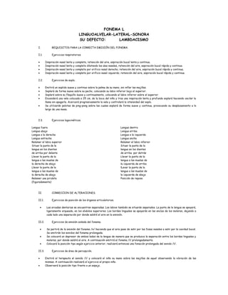 FONEMA L
LINGUOALVELAR-LATERAL-SONORA
SU DEFECTO: LAMBDACISMO
I. REQUISITOS PARA LA CORRECTA EMISIÓN DEL FONEMA.
I.1. Ejercicios respiratorios.
• Inspiración nasal lenta y completa, retención del aire, espiración bucal lenta y continua.
• Inspiración nasal lenta y completa dilatando las alas nasales, retención del aire, espiración bucal rápida y continua.
• Inspiración nasal lenta y completa por orificio nasal derecho, retención del aire, espiración bucal rápida y continua.
• Inspiración nasal lenta y completa por orificio nasal izquierdo, retención del aire, espiración bucal rápida y continua.
I.2. Ejercicios de soplo.
• Emitirá un soplido suave y continuo sobre la palma de su mano, sin inflar las mejillas.
• Soplará de forma suave sobre su pecho, colocando su labio inferior bajo el superior.
• Soplará sobre su flequillo suave y continuamente, colocando el labio inferior sobre el superior.
• Encenderá una vela colocada a 25 cm. de la boca del niño y tras una inspiración lenta y profunda soplará haciendo oscilar la
llama sin apagarla. Acercará progresivamente la vela y controlará la intensidad del soplo.
• Se utilizarán pelotas de ping-pong sobre las cuales soplará de forma suave y continua, provocando su desplazamiento a lo
largo de una mesa.
I.3. Ejercicios logocinéticos.
Lengua fuera
Lengua abajo
Lengua a la derecha
Lengua estrecha
Relamer el labio superior
Situar la punta de la
lengua en los dientes
de arriba por delante
Llevar la punta de la
lengua a las muelas de
la derecha de abajo
Llevar la punta de la
lengua a las muelas de
la derecha de abajo
Relamer una piruleta
(figuradamente)
Lengua dentro
Lengua arriba
Lengua a la izquierda
Lengua ancha
Relamer el labio inferior
Situar la punta de la
lengua en los dientes
de arriba por detrás
Llevar la punta de la
lengua a las muelas de
la izquierda de arriba
lLevar la punta de la
lengua a las muelas de
la izquierda de abajo
Posición de reposo
II. CORRECCION DE ALTERACIONES.
II.1. Ejercicios de posición de los órganos articulatorios.
• Las arcadas dentarias se encuentran separadas. Los labios también se situarán separados. La punta de la lengua se apoyará,
ligeramente arqueada, en los alvéolos superiores. Los bordes linguales se apoyarán en las encías de los molares, dejando a
cada lado una separación por donde saldrá el aire en la emisión.
II.2. Ejercicios de emisión aislada del fonema.
• Se partirá de la emisión del fonema /n/ haciendo que el aire pase de salir por las fosas nasales a salir por la cavidad bucal.
Se emitirán los sonidos del fonema prolongada.
• Se colocará un depresor de ambos lados de la lengua de manera que se produzca la separación entre los bordes linguales y
molares, por donde saldrá el aire. A continuación emitirá el fonema /l/ prolongadamente.
• Colocará la posición tipo según ejercicio anterior, realizará entonces una fonación prolongada del sonido /l/.
II.3. Ejercicios de área de percepción.
• Emitirá el terapeuta el sonido /l/ y colocará el niño su mano sobre las mejillas de aquel observando la vibración de las
mismas. A continuación realizará el ejercicio el propio niño.
• Observará la posición tipo frente a un espejo.
 