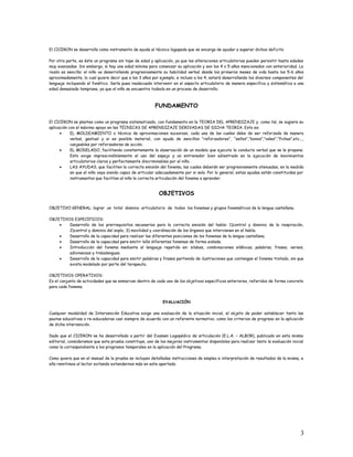 El CICERON se desarrolla como instrumento de ayuda al técnico logopeda que se encarga de ayudar a superar dichos deficits.
Por otra parte, es éste un programa sin tope de edad y aplicación, ya que las alteraciones articulatorias pueden persistir hasta edades
muy avanzadas. Sin embargo, si hay una edad mínima para comenzar su aplicación y son los 4 o 5 años mencionados con anterioridad. La
razón es sencilla: el niño va desarrollando progresivamente su habilidad verbal desde los primeros meses de vida hasta los 5-6 años
aproximadamente, lo cual quiere decir que a los 3 años por ejemplo, e incluso a los 4, estará desarrollando los diversos componentes del
lenguaje incluyendo el fonético. Sería pues inadecuado intervenir en el aspecto articulatorio de manera especifica y sistemática a una
edad demasiada temprana, ya que el niño se encuentra todavía en un proceso de desarrollo.
FUNDAMENTO
El CICERON se plantea como un programa sistematizado, con fundamento en la TEORIA DEL APRENDIZAJE y, como tal, se sugiere su
aplicación con el máximo apoyo en las TÉCNICAS DE APRENDIZAJE DERIVADAS DE DICHA TEORIA. Esto es:
• EL MOLDEAMIENTO o técnica de aproximaciones sucesivas, cada una de las cuales debe de ser reforzada de manera
verbal, gestual y si es posible material, con ayuda de sencillos “reforzadores”, “sellos”,”bonos”,”vales”,”fichas”,etc...,
canjeables por reforzadores de acción.
• EL MODELADO, facilitando constantemente la observación de un modelo que ejecute la conducta verbal que se le propone.
Esto exige imprescindiblemente el uso del espejo y un entrenador bien adiestrado en la ejecución de movimientos
articulatorios claros y perfectamente discriminables por el niño.
• LAS AYUDAS, que faciliten la correcta emisión del fonema, las cuales deberán ser progresivamente atenuadas, en la medida
en que el niño vaya siendo capaz de articular adecuadamente por si solo. Por lo general, estas ayudas están constituidas por
instrumentos que facilitan al niño la correcta articulación del fonema a aprender.
OBJETIVOS
OBJETIVO GENERAL: lograr un total dominio articulatorio de todos los fonemas y grupos fonemáticos de la lengua castellana.
OBJETIVOS ESPECIFICOS:
• Desarrollo de los prerrequisitos necesarios para la correcta emisión del habla: 1)control y dominio de la respiración,
2)control y dominio del soplo, 3) movilidad y coordinación de los órganos que intervienen en el habla.
• Desarrollo de la capacidad para realizar las diferentes posiciones de los fonemas de la lengua castellana.
• Desarrollo de la capacidad para emitir lo0s diferentes fonemas de forma aislada.
• Introducción del fonema mediante el lenguaje repetido en: silabas, combinaciones silábicas, palabras, frases, versos,
adivinanzas y trabalenguas.
• Desarrollo de la capacidad para emitir palabras y frases partiendo de ilustraciones que contengan el fonema tratado, sin que
exista modelado por parte del terapeuta.
OBJETIVOS OPERATIVOS:
Es el conjunto de actividades que se enmarcan dentro de cada uno de los objetivos específicos anteriores, referidos de forma concreta
para cada fonema.
EVALUACIÓN
Cualquier modalidad de Intervención Educativa exige una evaluación de la situación inicial, el objeto de poder establecer tanto las
pautas educativas o re-educadoras casi siempre de acuerdo con un referente normativo, como los criterios de progreso en la aplicación
de dicha intervención.
Dado que el CICERON se ha desarrollado a partir del Examen Logopédico de articulación (E.L.A. – ALBOR), publicado en esta misma
editorial, consideramos que esta prueba constituye, uno de los mejores instrumentos disponibles para realizar tanto la evaluación inicial
como la correspondiente a los progresos temporales en la aplicación del Programa.
Como quiera que en el manual de la prueba se incluyen detalladas instrucciones de empleo e interpretación de resultados de la misma, a
ella remitimos al lector evitando extendernos más en este apartado.
3
 