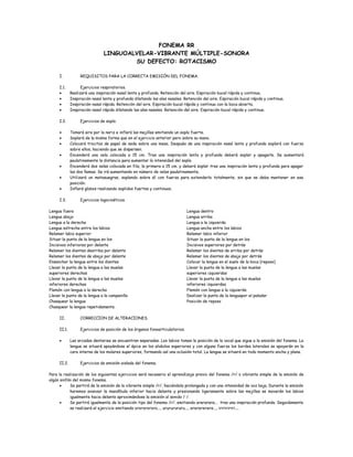 FONEMA RR
LINGUOALVELAR-VIBRANTE MÚLTIPLE-SONORA
SU DEFECTO: ROTACISMO
I. REQUISITOS PARA LA CORRECTA EMISIÓN DEL FONEMA.
I.1. Ejercicios respiratorios.
• Realizará una inspiración nasal lenta y profunda. Retención del aire. Espiración bucal rápida y continua.
• Inspiración nasal lenta y profunda dilatando las alas nasales. Retención del aire. Espiración bucal rápida y continua.
• Inspiración nasal rápida. Retención del aire. Espiración bucal rápida y continua con la boca abierta.
• Inspiración nasal rápida dilatando las alas nasales. Retención del aire. Espiración bucal rápida y continua.
I.2. Ejercicios de soplo.
• Tomará aire por la nariz e inflará las mejillas emitiendo un soplo fuerte.
• Soplará de la misma forma que en el ejercicio anterior pero sobre su mano.
• Colocará trocitos de papel de seda sobre una mesa. Después de una inspiración nasal lenta y profunda soplará con fuerza
sobre ellos, haciendo que se dispersen.
• Encenderá una vela colocada a 15 cm. Tras una inspiración lenta y profunda deberá soplar y apagarla. Se aumentará
paulatinamente la distancia para aumentar la intensidad del soplo.
• Encenderá dos velas colocada en fila, la primera a 15 cm. y deberá soplar tras una inspiración lenta y profunda para apagar
las dos llamas. Se irá aumentando en número de velas paulatinamente.
• Utilizará un matasuegras, soplando sobre él con fuerza para extenderlo totalmente, sin que se deba mantener en esa
posición.
• Inflará globos realizando soplidos fuertes y continuos.
I.3. Ejercicios logocinéticos.
Lengua fuera
Lengua abajo
Lengua a la derecha
Lengua estrecha entre los labios
Relamer labio superior
Situar la punta de la lengua en los
Incisivos inferiores por delante
Relamer los dientes dearriba por delante
Relamer los dientes de abajo por delante
Lengua dentro
Lengua arriba
Lengua a la izquierda
Lengua ancha entre los labios
Relamer labio inferior
Situar la punta de la lengua en los
Incisivos superiores por detrás
Relamer los dientes de arriba por detrás
Relamer los dientes de abajo por detrás
Ensanchar la lengua entre los dientes
Llevar la punta de la lengua a las muelas
superiores derechas
Llevar la punta de la lengua a las muelas
inferiores derechas
Flemón con lengua a la derecha
Llevar la punta de la lengua a la campanilla
Chasquear la lengua
Colocar la lengua en el suelo de la boca (reposo)
Llevar la punta de la lengua a las muelas
superiores izquierdas
Llevar la punta de la lengua a las muelas
inferiores izquierdas
Flemón con lengua a la izquierda
Deslizar la punta de la lenguapor el paladar
Posición de reposo
Chasquear la lengua repetidamente.
II. CORRECCION DE ALTERACIONES.
II.1. Ejercicios de posición de los órganos fonoarticulatorios.
• Las arcadas dentarias se encuentran separadas. Los labios toman la posición de la vocal que sigue a la emisión del fonema. La
lengua se situará apoyándose el ápice en los alvéolos superiores y con alguna fuerza los bordes laterales se apoyarán en la
cara interna de los molares superiores, formando así una oclusión total. La lengua se situará en todo momento ancha y plana.
II.2. Ejercicios de emisión aislada del fonema.
Para la realización de los siguientes ejercicios será necesario el aprendizaje previo del fonema /r/ o vibrante simple de la emisión de
algún sinfón del mismo fonema.
• Se partirá de la emisión de la vibrante simple /r/, haciéndola prolongada y con una intensidad de voz baja. Durante la emisión
haremos avanzar la mandíbula inferior hacia delante y presionando ligeramente sobre las mejillas se moverán los labios
igualmente hacia delante aproximándose la emisión al sonido / /.
• Se partirá igualmente de la posición tipo del fonema /r/, emitiendo arararara... tras una inspiración profunda. Seguidamente
se realizará el ejercicio emitiendo orororororo..., urururururu..., ererererere..., iririririri....
 