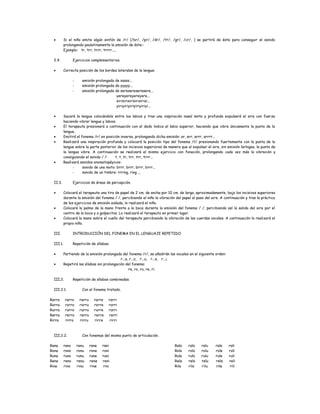 • Si el niño emite algún sinfón de /r/ (/br/, /pr/, /dr/, /tr/, /gr/, /cr/, ) se partirá de éste para conseguir el sonido
prolongando paulatinamente la emisión de éste::
Ejemplo: tr, trr, trrr, trrrr.....
2.4. Ejercicios complementarios.
• Correcta posición de los bordes laterales de la lengua:
- emisión prolongada de sssss...
- emisión prolongada de yyyyy...
- emisión prolongada de seresereseresere...
yereyereyereyere...
sirisirisirisirisirisi...
yiriyiriyiriyiriyiriyi...
• Sacará la lengua colocándola entre los labios y tras una inspiración nasal lenta y profunda expulsará el aire con fuerza
haciendo vibrar lengua y labios.
• El terapeuta presionará a continuación con el dedo índice el labio superior, haciendo que vibre únicamente la punta de la
lengua.
• Emitirá el fonema /r/ en posición inversa, prolongando dicha emisión: ar, arr, arrr, arrrr...
• Realizará una inspiración profunda y colocará la posición tipo del fonema /t/ presionando fuertemente con la punta de la
lengua sobre la parte posterior de los incisivos superiores de manera que al expulsar el aire, sin emisión laríngea, la punta de
la lengua vibre. A continuación se realizará el mismo ejercicio con fonación, prolongando cada vez más la vibración y
consiguiendo el sonido / /: t, t, tr, trr, trr, trrr...
• Realizará sonidos onomatopéyicos:
- sonido de una moto: brrr, brrr, brrr, brrr...
- sonido de un timbre: rrring, ring ...
II.3. Ejercicios de áreas de percepción.
• Colocará el terapeuta una tira de papel de 2 cm. de ancha por 10 cm. de larga, aproximadamente, bajo los incisivos superiores
durante la emisión del fonema / /, percibiendo el niño la vibración del papel al paso del aire. A continuación y tras la práctica
de los ejercicios de emisión aislada, lo realizará el niño.
• Colocará la palma de la mano frente a la boca durante la emisión del fonema / /, percibiendo así la salida del aire por el
centro de la boca y a golpecitos. Lo realizará el terapeuta en primer lugar.
• Colocará la mano sobre el cuello del terapeuta percibiendo la vibración de las cuerdas vocales. A continuación lo realizará el
propio niño.
III. INTRODUCCIÓN DEL FONEMA EN EL LENGUAJE REPETIDO.
III.1. Repetición de sílabas.
• Partiendo de la emisión prolongada del fonema /r/, se añadirán las vocales en el siguiente orden:
r...a, r...o, r...u, r...e, r...i.
• Repetirá las sílabas sin prolongación del fonema:
ra, ro, ru, re, ri.
III.2. Repetición de sílabas combinadas.
III.2.1. Con el fonema tratado.
Rarra rarro rarru rarre rarri
Rorra rorro rorru rorre rorri
Rurra rurro rurru rurre rurri
Rerra rerro rerru rerre rerri
Rirra rirro rirru rirre rirri
III.2.2. Con fonemas del mismo punto de articulación.
Rana rano ranu rane rani
Rona rono ronu rone roni
Runa runo runu rune runi
Rena reno renu rene reni
Rina rino rinu rine rini
Rala ralo ralu rale rali
Rola rolo rolu role roli
Rula rulo rulu rule ruli
Rela relo relu rele reli
Rila rilo rilu rile rili
 