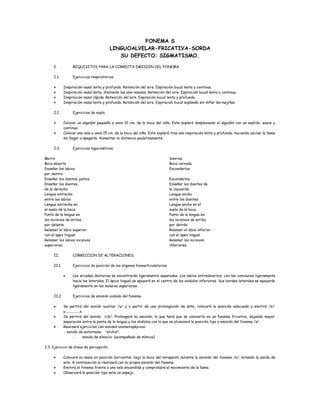 FONEMA S
LINGUOALVELAR-FRICATIVA-SORDA
SU DEFECTO: SIGMATISMO.
I. REQUISITOS PARA LA CORRECTA EMISIÓN DEL FONEMA.
I.1. Ejercicios respiratorios.
• Inspiración nasal lenta y profunda. Retención del aire. Espiración bucal lenta y continua.
• Inspiración nasal lenta, dilatando las alas nasales. Retención del aire. Espiración bucal lenta y continua.
• Inspiración nasal rápida. Retención del aire. Espiración bucal lenta y profunda.
• Inspiración nasal lenta y profunda. Retención del aire. Espiración bucal soplando sin inflar las mejillas.
I.2. Ejercicios de soplo.
• Colocar un algodón pequeño a unos 10 cm. de la boca del niño. Este soplará desplazando el algodón con un soplido, suave y
continuo.
• Colocar una vela a unos 15 cm. de la boca del niño. Este soplará tras una inspiración lenta y profunda, haciendo oscilar la llama
sin llegar a apagarla. Aumentar la distancia paulatinamente.
I.3. Ejercicios logocinéticos.
Morro
Boca abierta
Enseñar los labios
por dentro
Enseñar los dientes juntos
Sonrisa
Boca cerrada
Esconderlos
Esconderlos
Enseñar los dientes
de la derecha
Lengua estrecha
entre los labios
Lengua estrecha en
el suelo de la boca
Punta de la lengua en
los incisivos de arriba
por delante
Relamer el labio superior
con el apex lingual
Relamer los labios incisivos
superiores
Enseñar los dientes de
la izquierda
Lengua ancha
entre los dientes
Lengua ancha en el
suelo de la boca
Punta de la lengua en
los incisivos de arriba
por detrás
Relamer el labio inferior
con el apex lingual
Relamer los incisivos
inferiores.
II. CORRECCION DE ALTERACIONES.
II.1. Ejercicios de posición de los órganos fonoarticulatorios.
• Las arcadas dentarias se encontrarán ligeramente separadas. Los labios entreabiertos, con las comisuras ligeramente
hacia los laterales. El ápice lingual se apoyará en el centro de los alvéolos inferiores. Sus bordes laterales se apoyarán
ligeramente en los molares superiores.
II.2. Ejercicios de emisión aislada del fonema.
• Se partirá del sonido auxiliar /y/ y a partir de una prolongación de éste, colocará la posición adecuada y emitirá /s/:
y................s.
• Se partirá del sonido /ch/. Prolongará su emisión, lo que hará que se convierta en un fonema fricativo, dejando mayor
separación entre la punta de la lengua y los alvéolos con lo que se alcanzará la posición tipo y emisión del fonema /s/.
• Realizará ejercicios con sonidos onomatopéyicos:
- sonido de estornudo: “atchis”.
- sonido de silencio: (acompañado de mímica)
2.3. Ejercicio de áreas de percepción.
• Colocará su mano en posición horizontal, bajo la boca del terapeuta durante la emisión del fonema /s/, notando la salida de
aire. A continuación lo realizará con su propia emisión del fonema.
• Emitirá el fonema frente a una vela encendida y comprobará el movimiento de la llama.
• Observará la posición tipo ante un espejo.
 
