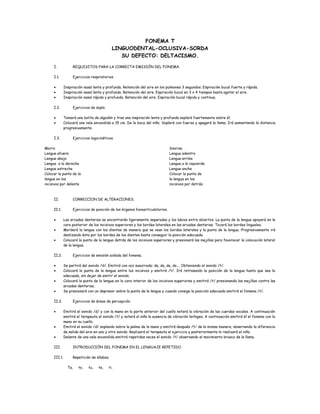 FONEMA T
LINGUODENTAL-OCLUSIVA-SORDA
SU DEFECTO: DELTACISMO.
I. REQUISITOS PARA LA CORRECTA EMISIÓN DEL FONEMA.
I.1. Ejercicios respiratorios.
• Inspiración nasal lenta y profunda. Retención del aire en los pulmones 3 segundos. Espiración bucal fuerte y rápida.
• Inspiración nasal lenta y profunda. Retención del aire. Espiración bucal en 3 o 4 tiempos hasta agotar el aire.
• Inspiración nasal rápida y profunda. Retención del aire. Espiración bucal rápida y continua.
I.2. Ejercicios de soplo.
• Tomará una bolita de algodón y tras una inspiración lenta y profunda soplará fuertemente sobre él.
• Colocará una vela encendida a 15 cm. De la boca del niño. Soplará con fuerza y apagará la llama. Irá aumentando la distancia
progresivamente.
I.3. Ejercicios logocinéticos.
Morro
Lengua afuera
Lengua abajo
Lengua a la derecha
Lengua estrecha
Colocar la punta de la
lengua en los
incisivos por delante
Sonrisa
Lengua adentro
Lengua arriba
Lengua a la izquierda
Lengua ancha
Colocar la punta de
la lengua en los
incisivos por detrás.
II. CORRECCION DE ALTERACIONES.
II.1. Ejercicios de posición de los órganos fonoarticulatorios.
• Las arcadas dentarias se encontrarán ligeramente separadas y los labios entre abiertos. La punta de la lengua apoyará en la
cara posterior de los incisivos superiores y los bordes laterales en las arcadas dentarias. Tocará los bordes linguales.
• Morderá la lengua con los dientes de manera que se vean los bordes laterales y la punta de la lengua. Progresivamente irá
deslizando ésta por los bordes de los dientes hasta conseguir la posición adecuada.
• Colocará la punta de la lengua detrás de los incisivos superiores y presionará las mejillas para favorecer la colocación lateral
de la lengua.
II.2. Ejercicios de emisión aislada del fonema.
• Se partirá del sonido /d/. Emitirá con voz susurrada: da, da, da, da…. Obteniendo el sonido /t/.
• Colocará la punta de la lengua entre los incisivos y emitirá /t/. Irá retrasando la posición de la lengua hasta que sea la
adecuada, sin dejar de emitir el sonido.
• Colocará la punta de la lengua en la cara interior de los incisivos superiores y emitirá /t/ presionando las mejillas contra las
arcadas dentarias..
• Se presionará con un depresor sobre la punta de la lengua y cuando consiga la posición adecuada emitirá el fonema /t/.
II.3. Ejercicios de áreas de percepción.
• Emitirá el sonido /d/ y con la mano en la parte anterior del cuello notará la vibración de las cuerdas vocales. A continuación
emitirá el terapeuta el sonido /t/ y notará el niño la ausencia de vibración laríngea. A continuación emitirá él el fonema con la
mano en su cuello.
• Emitirá el sonido /d/ soplando sobre la palma de la mano y emitirá después /t/ de la misma manera, observando la diferencia
de salida del aire en uno y otro sonido. Realizará el terapeuta el ejercicio y posteriormente lo realizará el niño.
• Delante de una vela encendida emitirá repetidas veces el sonido /t/ observando el movimiento brusco de la llama.
III. INTRODUCCIÓN DEL FONEMA EN EL LENGUAJE REPETIDO.
III.1. Repetición de sílabas.
Ta, to, tu, te, ti.
 