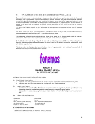 IV. INTRODUCCIÓN DEL FONEMA EN EL LENGUAJE DIRIGIDO Y ESPONTÁNEO (LAMINAS).
Cuando existan alteraciones articulatorias, siempre empezaremos desarrollando los prerrequisitos, la corrección de alteraciones
propiamente dicha y posteriormente la introducción en el lenguaje repetido. Ahora bien, este último proporciona al niño un modelo
continuo (el terapeuta), necesario para desarrollar la habilidad articulatorio, pero el objetivo final es que, espontáneamente, emita
un lenguaje expresivo bien articulado. Para ello, debemos pasar a la emisión dirigida, que consistirá en que el niño vaya emitiendo el
lenguaje con un apoyo visual (en imágenes) que deberán nombrar, acercándose así a la emisión correcta en su expresión
espontánea.
Para facilitarlo, el Programa consta de una serie de láminas en las cuales se encuentran dibujos que contienen todos los fonemas y
sinfones.
Cada lámina consta de 12 dibujos, que corresponden a un mismo fonema. En ella, los dibujos están colocados ordenadamente, de
manera que aparezcan en posición inicial primero y a continuación en posición media.
Los fonemas que presentan posición inversa aparecen juntos en una lámina con 12 dibujos también, donde el orden es,
primeramente, el de inversa en final de palabra y, a continuación, el de inversa en medio de la palabra.
El niño deberá nombrar cada dibujo trabajando de este modo con todas las posiciones del fonema, utilizando los patrones
adecuados de movimiento y discriminando auditivamente los sonidos a emitir (lo cual se habrá entrenado de forma repetida en las
actividades correspondientes).
Además de nombrar el dibujo que observa, constituirá una frase en la que esa palabra esté incluida, afianzando así más el
desarrollo de un lenguaje con un nivel articulatorio adecuado.
FONEMA B
BILABIAL OCLUSIVA SONORA
SU DEFECTO: BETACISMO
I. REQUISITOS PARA LA CORRECTA EMISIÓN DEL FONEMA
1.1 EJERCICIOS RESPIRATORIOS.
• Inspiración nasal lenta y profunda. Retención del aire 2 o 3 segundos. Espiración bucal lenta con los labios casi juntos.
• Inspiración nasal lenta y profunda. Retención del aire. Espiración lenta silbando suavemente.
1.2 EJERCICIOS DE SOPLO.
• Encenderá una vela colocada a 25 cm. Tomará el aire por la nariz y soplará sin apagar la vela, haciendo que la llama se mueva
ligeramente. Se acercará la vela progresivamente y el soplo disminuirá de intensidad para no apagarla.
• Soplara sobre una pelota de ping-pong haciendo que ésta se desplace lentamente. Realizará previamente una inspiración
nasal.
1.3 EJERCICIOS LOGOCINETICOS.
Boca abierta Boca cerrada
Morro Sonrisa
Labio de arriba muerde labio abajo Labio de abajo muerde labio arriba
Morro a la derecha Morro a la izquierda
Enseñar los labios por dentro Esconder los labios
II. CORRECCION DE ALTERACIONES.
2.1 EJERCICIOS DE POSICIÓN DE LOS ORGANOS ARTICULATORIOS
5
 