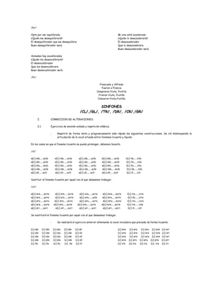 /br/
Opto por ser equilibrado
¿Quién me desequilibrará?
El desequilibrador que me desequilibre
Buen desequilibrador será.
Mi vino está azumbrado
¿Quién lo desazumbrará?
El desazumbrador
Que lo desazumbrare,
Buen desazumbrador será.
Animales hay encalibrados
¿Quién los desencalibrará?
El desencalibrador
Que los desencalibrare
Buen desencalibrador será.
/fr/
Frascuelo y Alfredo
Fueron a Francia
Compraron fruta, frutita
Frieron fruta, frutilla
Comieron fruta,frutilla
SINFONES
/CL/,/GL/, /TR/, /DR/, /CR/,/GR/
I. CORRECCION DE ALTERACIONES.
I.1. Ejercicios de emisión aislada y repetición silábica.
- Repetirá de forma lenta y progresivamente más rápida las siguientes construcciones. Se irá disminuyendo la
articulación de la vocal situada entre fonemas licuante y líquido.
En los casos en que el fonema licuante se pueda prolongar, debemos hacerlo.
/cl/
a(c) ala......acla o(c) ola......ocla u(c) ula......ucla e(c) ela......ecla i(c) ila......icla
a(c) alo......aclo o(c) olo......oclo u(c) ulo......uclo e(c) elo......eclo i(c) ilo......iclo
a(c) alu......aclu o(c) olu......oclu u(c) ulu......uclu e(c) elu......eclu i(c) ilu......iclu
a(c) ale......acle o(c) ole......ocle u(c) ule......ucle e(c) ele......ecle i(c) ile......icle
a(c) ali......acli o(c) oli......ocli u(c) uli......ucli e(c) eli......ecli i(c) ili......icli
Sustituir el fonema licuante por aquel con el que deseemos trabajar.
/cr/
a(c) ara......acra o(c) ora......ocra u(c) ura......ucra e(c) era......ecra i(c) ira......icra
a(c) aro......acro o(c) oro......ocro u(c) uro......uclo e(c) ero......ecro i(c) ilo......icro
a(c) aru......acru o(c) oru......ocru u(c) uru......ucru e(c) eru......ecru i(c) iru......icru
a(c) are......acre o(c) ore......ocre u(c) ure......ucre e(c) ere......ecre i(c) ire......icle
a(c) ari......acri o(c) ori......ocri u(c) uri......ucri e(c) eri......ecri i(c) ili......icli
Se sustituirá el fonema licuante por aquel con el que deseemos trabajar.
- Se realizará el ejercicio anterior eliminando la vocal iniciadora que precede de forma licuante.
(c) ala (c) alo (c) alu (c) ale (c) ali
(c) ola (c) olo (c) olu (c) ole (c) oli
(c) ula (c) ulo (c) ulu (c) ule (c) uli
(c) ela (c) elo (c) elu (c) ele (c) eli
(c) ila (c) ilo (c) ilu (c) ile (c) ili
(c) ara (c) aro (c) aru (c) are (c) ari
(c) ora (c) oro (c) oru (c) ore (c) ori
(c) ura (c) uro (c) uru (c) ure (c) uri
(c) era (c) ero (c) eru (c) ere (c) eri
(c) ira (c) iro (c) iru (c) ire (c) iri
 
